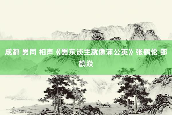 成都 男同 相声《男东谈主就像蒲公英》张鹤伦 郎鹤焱