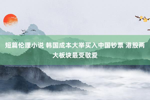 短篇伦理小说 韩国成本大举买入中国钞票 港股两大板块最受敬爱