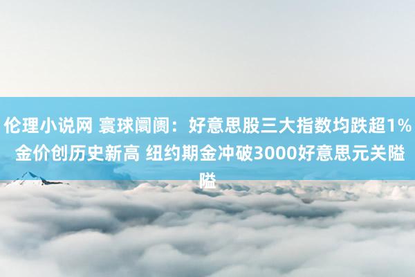 伦理小说网 寰球阛阓：好意思股三大指数均跌超1% 金价创历史新高 纽约期金冲破3000好意思元关隘