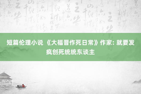 短篇伦理小说 《大福晋作死日常》作家: 就要发疯创死统统东谈主