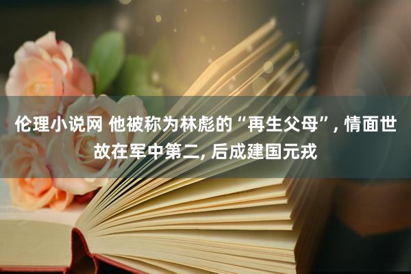 伦理小说网 他被称为林彪的“再生父母”， 情面世故在军中第二， 后成建国元戎