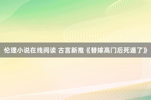 伦理小说在线阅读 古言新推《替嫁高门后死遁了》