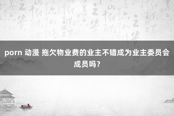 porn 动漫 拖欠物业费的业主不错成为业主委员会成员吗？