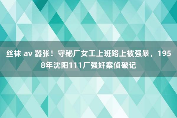 丝袜 av 嚣张！守秘厂女工上班路上被强暴，1958年沈阳111厂强奸案侦破记