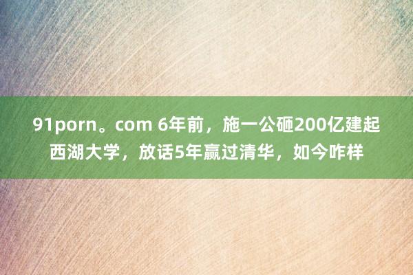 91porn。com 6年前，施一公砸200亿建起西湖大学，放话5年赢过清华，如今咋样