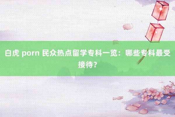 白虎 porn 民众热点留学专科一览：哪些专科最受接待？