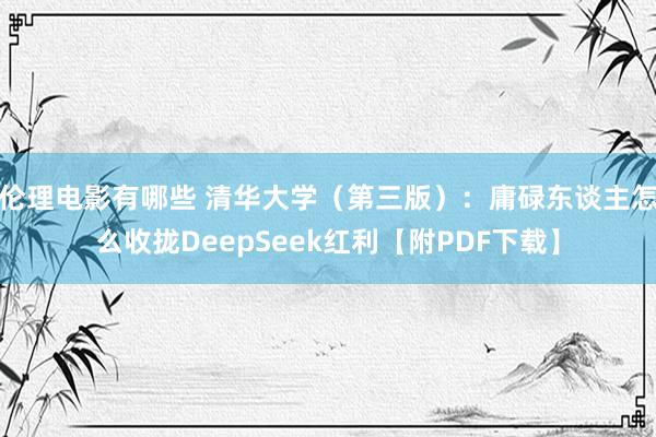 伦理电影有哪些 清华大学（第三版）：庸碌东谈主怎么收拢DeepSeek红利【附PDF下载】
