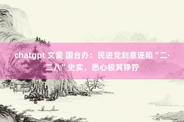 chatgpt 文爱 国台办：民进党刻意诬陷“二·二八”史实，悉心极其狰狞