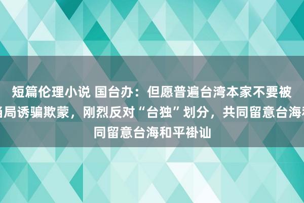 短篇伦理小说 国台办：但愿普遍台湾本家不要被民进党当局诱骗欺蒙，刚烈反对“台独”划分，共同留意台海和平褂讪