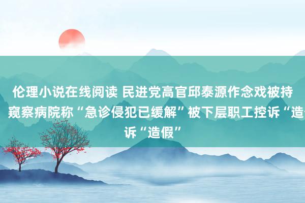 伦理小说在线阅读 民进党高官邱泰源作念戏被持包！窥察病院称“急诊侵犯已缓解”被下层职工控诉“造假”