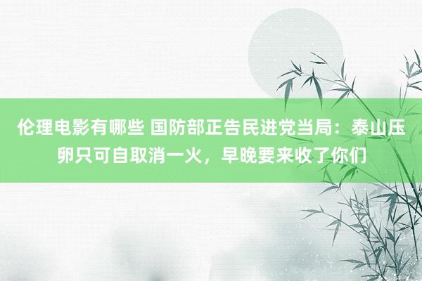伦理电影有哪些 国防部正告民进党当局：泰山压卵只可自取消一火，早晚要来收了你们