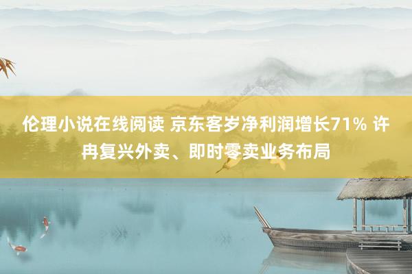 伦理小说在线阅读 京东客岁净利润增长71% 许冉复兴外卖、即时零卖业务布局