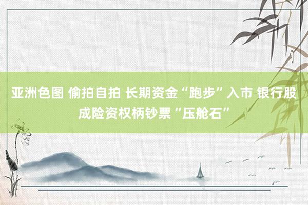 亚洲色图 偷拍自拍 长期资金“跑步”入市 银行股成险资权柄钞票“压舱石”