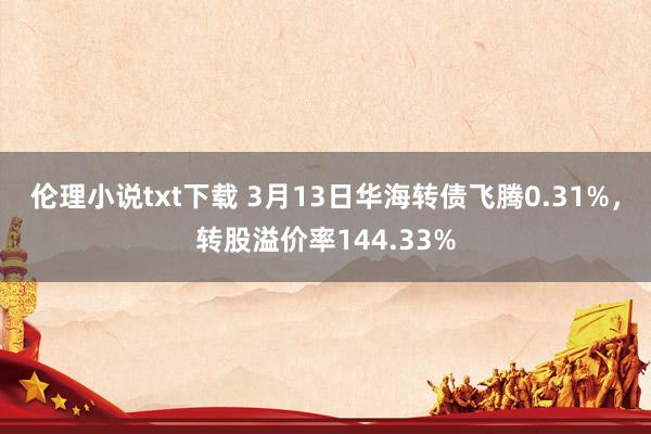 伦理小说txt下载 3月13日华海转债飞腾0.31%，转股溢价率144.33%