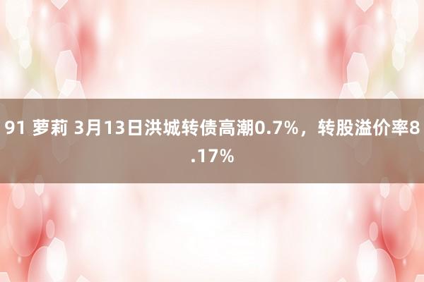 91 萝莉 3月13日洪城转债高潮0.7%，转股溢价率8.17%