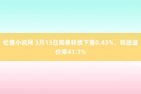 伦理小说网 3月13日闻泰转债下落0.43%，转股溢价率41.7%