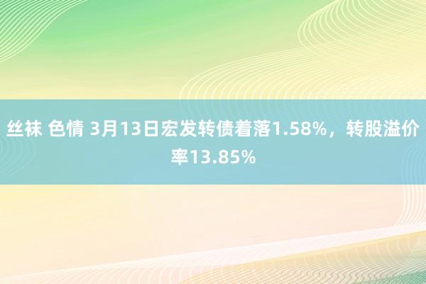 丝袜 色情 3月13日宏发转债着落1.58%，转股溢价率13.85%