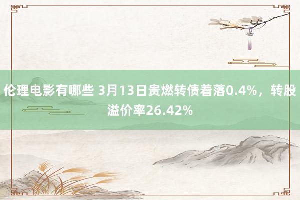 伦理电影有哪些 3月13日贵燃转债着落0.4%，转股溢价率26.42%