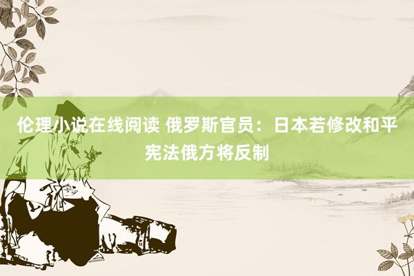 伦理小说在线阅读 俄罗斯官员：日本若修改和平宪法俄方将反制