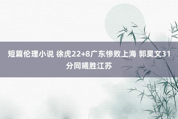 短篇伦理小说 徐虎22+8广东惨败上海 郭昊文31分同曦胜江苏