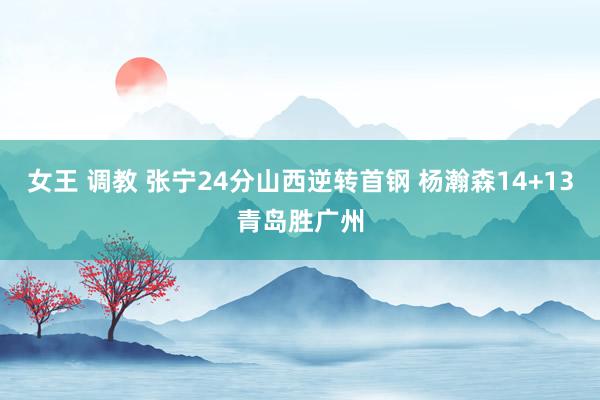 女王 调教 张宁24分山西逆转首钢 杨瀚森14+13青岛胜广州