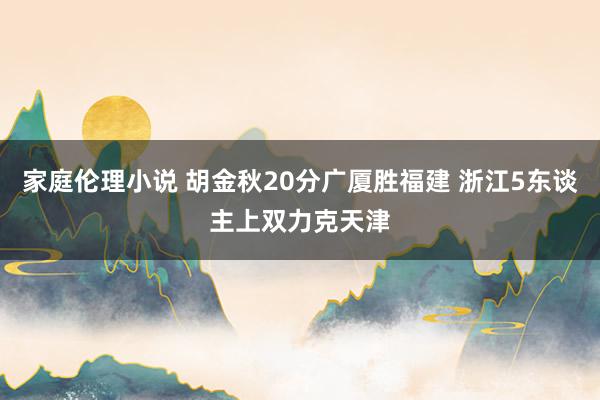 家庭伦理小说 胡金秋20分广厦胜福建 浙江5东谈主上双力克天津