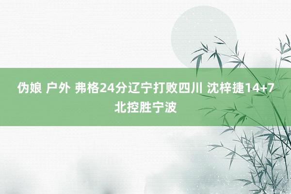 伪娘 户外 弗格24分辽宁打败四川 沈梓捷14+7北控胜宁波