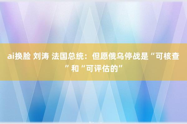 ai换脸 刘涛 法国总统：但愿俄乌停战是“可核查”和“可评估的”