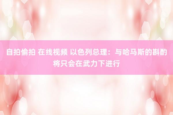 自拍偷拍 在线视频 以色列总理：与哈马斯的斟酌将只会在武力下进行