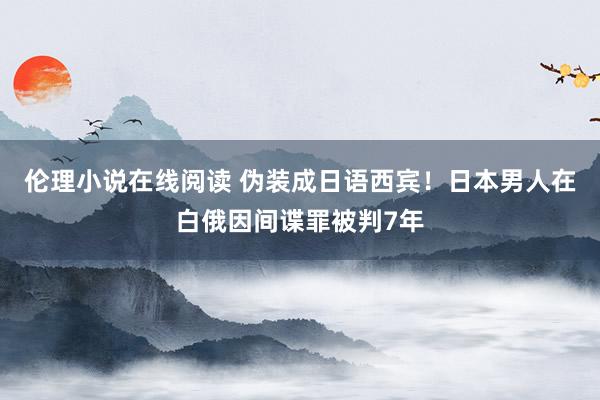 伦理小说在线阅读 伪装成日语西宾！日本男人在白俄因间谍罪被判7年