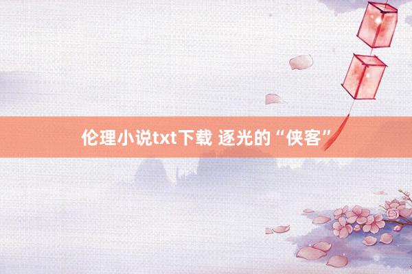 伦理小说txt下载 逐光的“侠客”