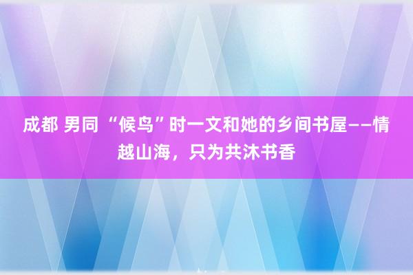 成都 男同 “候鸟”时一文和她的乡间书屋——情越山海，只为共沐书香