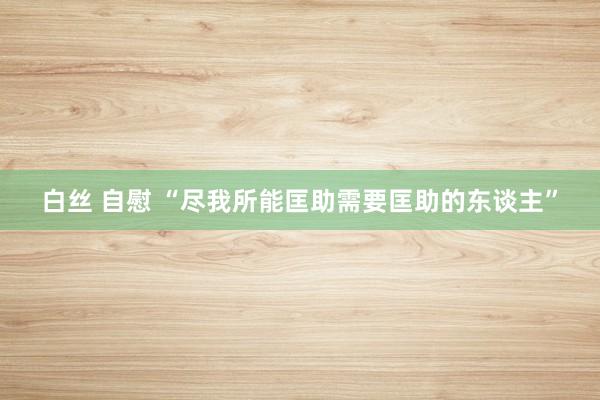 白丝 自慰 “尽我所能匡助需要匡助的东谈主”