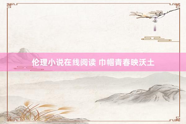 伦理小说在线阅读 巾帼青春映沃土