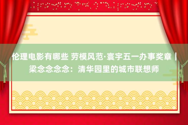 伦理电影有哪些 劳模风范·寰宇五一办事奖章｜梁念念念念：清华园里的城市联想师