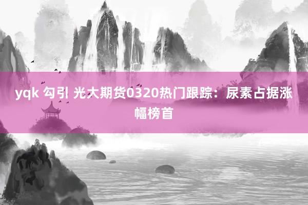 yqk 勾引 光大期货0320热门跟踪：尿素占据涨幅榜首