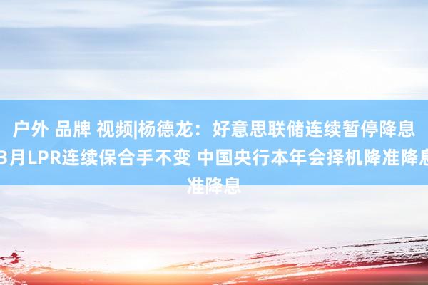 户外 品牌 视频|杨德龙：好意思联储连续暂停降息 3月LPR连续保合手不变 中国央行本年会择机降准降息