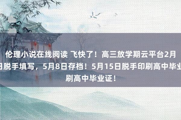 伦理小说在线阅读 飞快了！高三放学期云平台2月27日脱手填写，5月8日存档！5月15日脱手印刷高中毕业证！