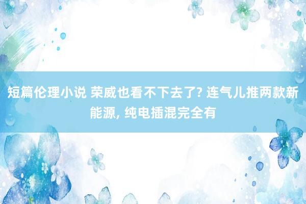 短篇伦理小说 荣威也看不下去了? 连气儿推两款新能源， 纯电插混完全有