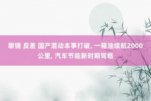 眼镜 反差 国产混动本事打破， 一箱油续航2000公里， 汽车节能新时期驾临