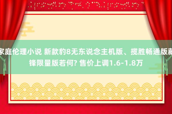 家庭伦理小说 新款豹8无东说念主机版、揽胜畅通版藏锋限量版若何? 售价上调1.6-1.8万