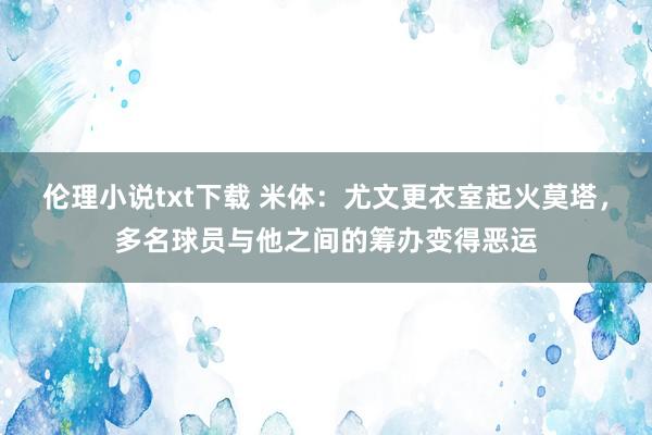 伦理小说txt下载 米体：尤文更衣室起火莫塔，多名球员与他之间的筹办变得恶运
