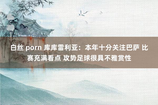 白丝 porn 库库雷利亚：本年十分关注巴萨 比赛充满看点 攻势足球很具不雅赏性