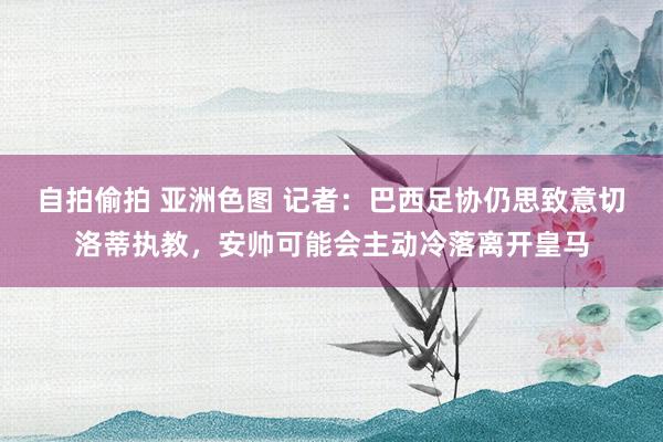 自拍偷拍 亚洲色图 记者：巴西足协仍思致意切洛蒂执教，安帅可能会主动冷落离开皇马