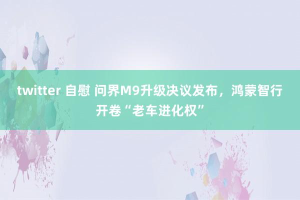 twitter 自慰 问界M9升级决议发布，鸿蒙智行开卷“老车进化权”