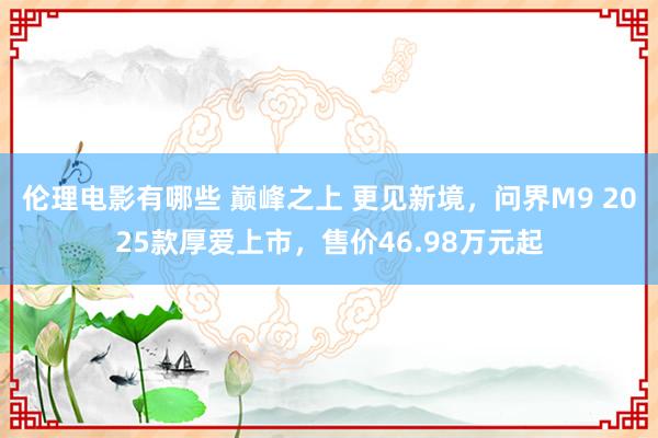 伦理电影有哪些 巅峰之上 更见新境，问界M9 2025款厚爱上市，售价46.98万元起