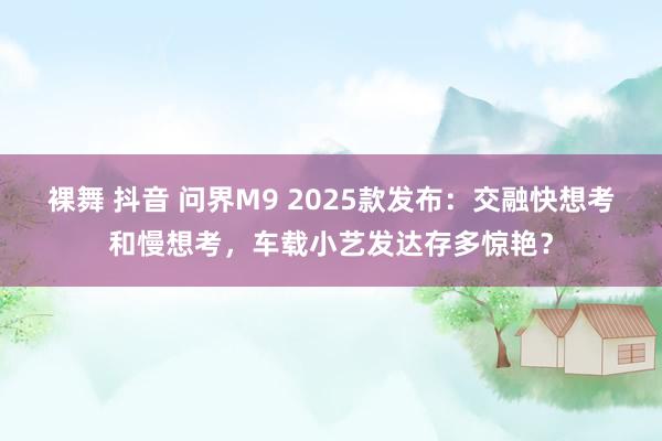 裸舞 抖音 问界M9 2025款发布：交融快想考和慢想考，车载小艺发达存多惊艳？