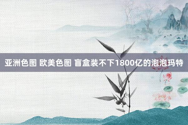 亚洲色图 欧美色图 盲盒装不下1800亿的泡泡玛特
