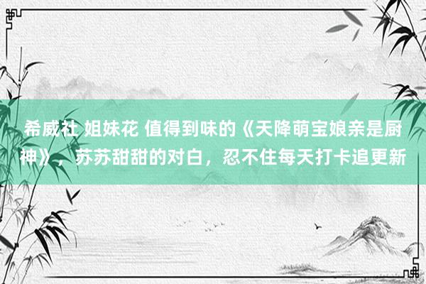 希威社 姐妹花 值得到味的《天降萌宝娘亲是厨神》，苏苏甜甜的对白，忍不住每天打卡追更新