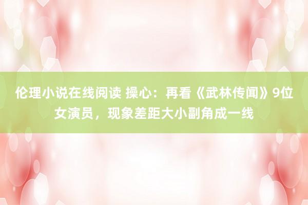 伦理小说在线阅读 操心：再看《武林传闻》9位女演员，现象差距大小副角成一线